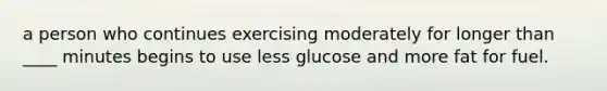 a person who continues exercising moderately for longer than ____ minutes begins to use less glucose and more fat for fuel.