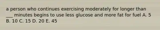 a person who continues exercising moderately for longer than ___ minutes begins to use less glucose and more fat for fuel A. 5 B. 10 C. 15 D. 20 E. 45