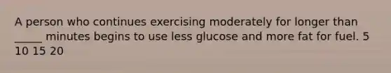 A person who continues exercising moderately for longer than _____ minutes begins to use less glucose and more fat for fuel. 5 10 15 20