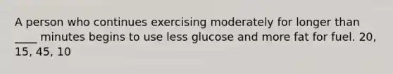 A person who continues exercising moderately for longer than ____ minutes begins to use less glucose and more fat for fuel. 20, 15, 45, 10