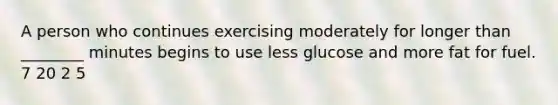 A person who continues exercising moderately for longer than ________ minutes begins to use less glucose and more fat for fuel. 7 20 2 5