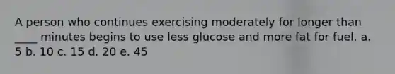 A person who continues exercising moderately for longer than ____ minutes begins to use less glucose and more fat for fuel. a. 5 b. 10 c. 15 d. 20 e. 45