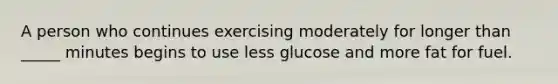 A person who continues exercising moderately for longer than _____ minutes begins to use less glucose and more fat for fuel.