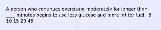 A person who continues exercising moderately for longer than ____ minutes begins to use less glucose and more fat for fuel.​ ​ 5 ​ 10 ​15 ​20 ​45