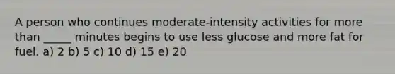 A person who continues moderate-intensity activities for more than _____ minutes begins to use less glucose and more fat for fuel. a) 2 b) 5 c) 10 d) 15 e) 20