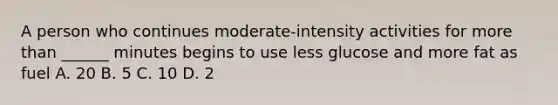 A person who continues moderate-intensity activities for more than ______ minutes begins to use less glucose and more fat as fuel A. 20 B. 5 C. 10 D. 2