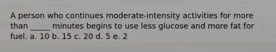 A person who continues moderate-intensity activities for more than _____ minutes begins to use less glucose and more fat for fuel. a. 10 b. 15 c. 20 d. 5 e. 2