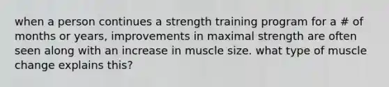 when a person continues a strength training program for a # of months or years, improvements in maximal strength are often seen along with an increase in muscle size. what type of muscle change explains this?