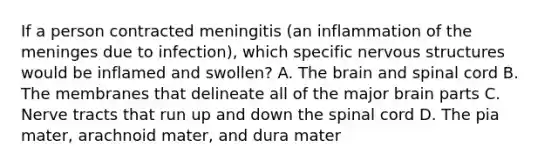 If a person contracted meningitis (an inflammation of <a href='https://www.questionai.com/knowledge/k36SqhoPCV-the-meninges' class='anchor-knowledge'>the meninges</a> due to infection), which specific nervous structures would be inflamed and swollen? A. <a href='https://www.questionai.com/knowledge/kLMtJeqKp6-the-brain' class='anchor-knowledge'>the brain</a> and spinal cord B. The membranes that delineate all of the major brain parts C. Nerve tracts that run up and down <a href='https://www.questionai.com/knowledge/kkAfzcJHuZ-the-spinal-cord' class='anchor-knowledge'>the spinal cord</a> D. The pia mater, arachnoid mater, and dura mater