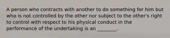 A person who contracts with another to do something for him but who is not controlled by the other nor subject to the other's right to control with respect to his physical conduct in the performance of the undertaking is an ________.