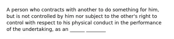 A person who contracts with another to do something for him, but is not controlled by him nor subject to the other's right to control with respect to his physical conduct in the performance of the undertaking, as an ______ ________