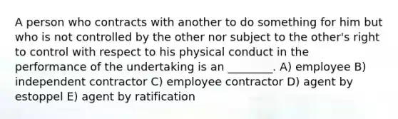 A person who contracts with another to do something for him but who is not controlled by the other nor subject to the other's right to control with respect to his physical conduct in the performance of the undertaking is an ________. A) employee B) independent contractor C) employee contractor D) agent by estoppel E) agent by ratification