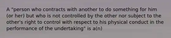 A "person who contracts with another to do something for him (or her) but who is not controlled by the other nor subject to the other's right to control with respect to his physical conduct in the performance of the undertaking" is a(n)