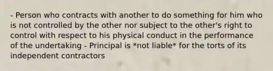 - Person who contracts with another to do something for him who is not controlled by the other nor subject to the other's right to control with respect to his physical conduct in the performance of the undertaking - Principal is *not liable* for the torts of its independent contractors