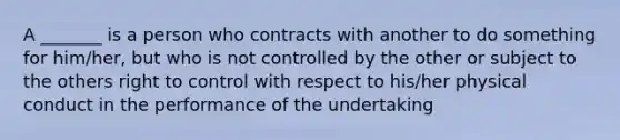 A _______ is a person who contracts with another to do something for him/her, but who is not controlled by the other or subject to the others right to control with respect to his/her physical conduct in the performance of the undertaking