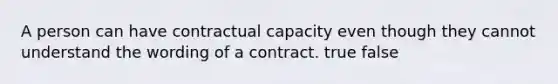 A person can have contractual capacity even though they cannot understand the wording of a contract. true false