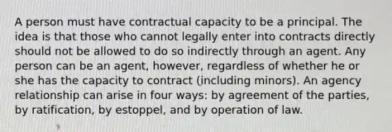 A person must have contractual capacity to be a principal. The idea is that those who cannot legally enter into contracts directly should not be allowed to do so indirectly through an agent. Any person can be an agent, however, regardless of whether he or she has the capacity to contract (including minors). An agency relationship can arise in four ways: by agreement of the parties, by ratification, by estoppel, and by operation of law.