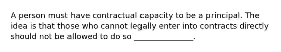 A person must have contractual capacity to be a principal. The idea is that those who cannot legally enter into contracts directly should not be allowed to do so _______________.