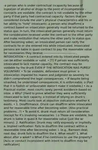 -a person who is under contractual incapacity because of ingestion of alcohol or drugs to the point of incompetence -contracts are voidable -the contract is not voidable by the other party if that party had contractual capacity -factors that are considered include the user's physical characteristics and his or her ability to "hold" intoxicants -a person who disaffirms a contract based on intoxication generally must be returned to the status quo. In turn, the intoxicated person generally must return the consideration received under the contract to the other party and make restitution that returns the other party to status quo. After becoming sober, an intoxicated person can ratify the contracts he or she entered into while intoxicated. Intoxicated persons are liable in quasi-contract to pay the reasonable value for necessaries they receive -------------------------------- . INTOXICATION • A contract entered into by intoxicated people can be either voidable or valid. • [T] If person was sufficiently intoxicated to lack mental capacity, the contract may be voidable by the drunk EVEN IF THE INTOXICATION WAS PURELY VOLUNTARY. • To be voidable, defendant must prove: o intoxication impaired his reason and judgment so severely he didn't comprehend the legal consequences. • If despite being smashed, he understood consequences, K is enforceable. o (Fact that it is foolish or unfavorable doesn't make it voidable.) • As a Practical matter, most courts rarely permit avoidance based on intox. o Why? [Hard to prove whether they were sufficiently intoxicated to lack capacity. o Instead of relying on drunk's testimony, Most courts look at objective indications whether K exists. • 1. Disaffirmance. Drunk can disaffirm while intoxicated and for reasonable time after becoming sober. (Also practical problems...?) • To avoid K, drunk must return all consideration (except for K's involving necessaries. ) o Those are voidable, but drunk is liable in quasi-K for reasonable value (just like w/ minors). 2. Ratification: Drunk may ratify expressly or impliedly. a. Implied ratification: Fails to disaffirm the contract within a reasonable time after becoming sober. i. (e.g., Barroom deal; next day, drunk fails to disaffirm the k. What result? 1. What about after a week? o What if he continues to use the property? [Acts or conduct inconsistent with intent to disaffirm may be ratification]
