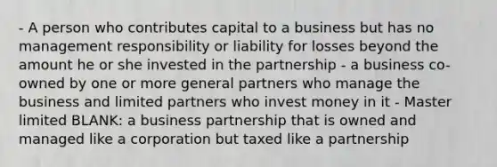 - A person who contributes capital to a business but has no management responsibility or liability for losses beyond the amount he or she invested in the partnership - a business co-owned by one or more general partners who manage the business and limited partners who invest money in it - Master limited BLANK: a business partnership that is owned and managed like a corporation but taxed like a partnership