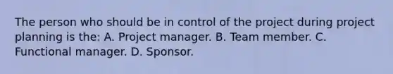 The person who should be in control of the project during project planning is the: A. Project manager. B. Team member. C. Functional manager. D. Sponsor.