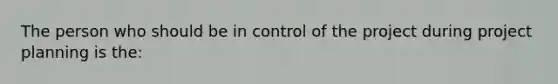 The person who should be in control of the project during project planning is the: