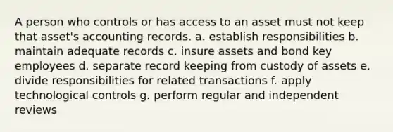 A person who controls or has access to an asset must not keep that asset's accounting records. a. establish responsibilities b. maintain adequate records c. insure assets and bond key employees d. separate record keeping from custody of assets e. divide responsibilities for related transactions f. apply technological controls g. perform regular and independent reviews