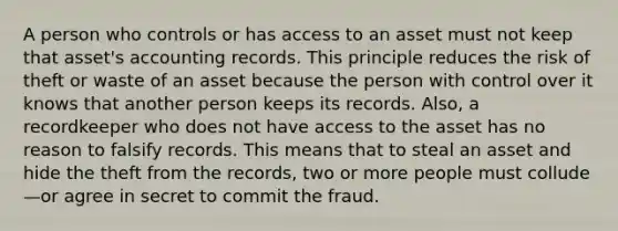 A person who controls or has access to an asset must not keep that asset's accounting records. This principle reduces the risk of theft or waste of an asset because the person with control over it knows that another person keeps its records. Also, a recordkeeper who does not have access to the asset has no reason to falsify records. This means that to steal an asset and hide the theft from the records, two or more people must collude—or agree in secret to commit the fraud.