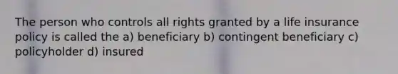 The person who controls all rights granted by a life insurance policy is called the a) beneficiary b) contingent beneficiary c) policyholder d) insured