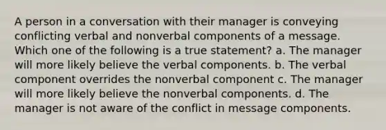 A person in a conversation with their manager is conveying conflicting verbal and nonverbal components of a message. Which one of the following is a true statement? a. The manager will more likely believe the verbal components. b. The verbal component overrides the nonverbal component c. The manager will more likely believe the nonverbal components. d. The manager is not aware of the conflict in message components.