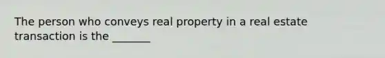 The person who conveys real property in a real estate transaction is the _______