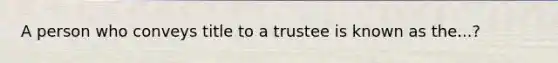 A person who conveys title to a trustee is known as the...?