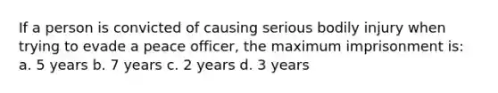 If a person is convicted of causing serious bodily injury when trying to evade a peace officer, the maximum imprisonment is: a. 5 years b. 7 years c. 2 years d. 3 years