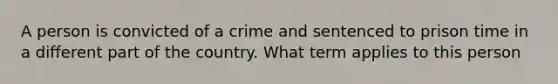 A person is convicted of a crime and sentenced to prison time in a different part of the country. What term applies to this person