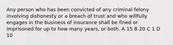 Any person who has been convicted of any criminal felony involving dishonesty or a breach of trust and who willfully engages in the business of insurance shall be fined or imprisoned for up to how many years, or both. A 15 B 20 C 1 D 10