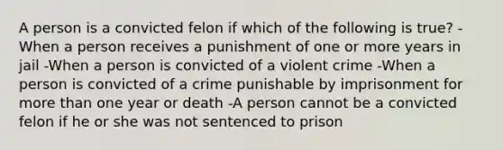 A person is a convicted felon if which of the following is true? -When a person receives a punishment of one or more years in jail -When a person is convicted of a violent crime -When a person is convicted of a crime punishable by imprisonment for more than one year or death -A person cannot be a convicted felon if he or she was not sentenced to prison