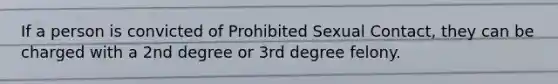 If a person is convicted of Prohibited Sexual Contact, they can be charged with a 2nd degree or 3rd degree felony.