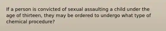 If a person is convicted of sexual assaulting a child under the age of thirteen, they may be ordered to undergo what type of chemical procedure?