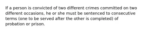 If a person is convicted of two different crimes committed on two different occasions, he or she must be sentenced to consecutive terms (one to be served after the other is completed) of probation or prison.