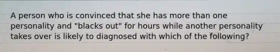 A person who is convinced that she has more than one personality and "blacks out" for hours while another personality takes over is likely to diagnosed with which of the following?