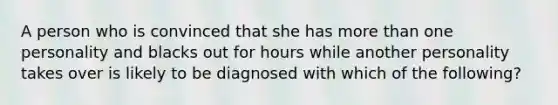 A person who is convinced that she has more than one personality and blacks out for hours while another personality takes over is likely to be diagnosed with which of the following?