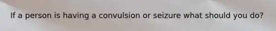 If a person is having a convulsion or seizure what should you do?