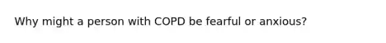 Why might a person with COPD be fearful or anxious?