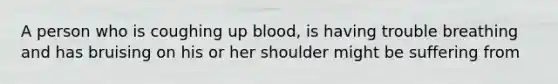 A person who is coughing up blood, is having trouble breathing and has bruising on his or her shoulder might be suffering from