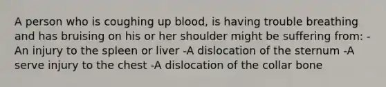 A person who is coughing up blood, is having trouble breathing and has bruising on his or her shoulder might be suffering from: -An injury to the spleen or liver -A dislocation of the sternum -A serve injury to the chest -A dislocation of the collar bone