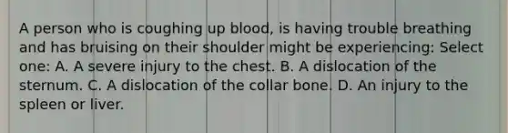 A person who is coughing up blood, is having trouble breathing and has bruising on their shoulder might be experiencing: Select one: A. A severe injury to the chest. B. A dislocation of the sternum. C. A dislocation of the collar bone. D. An injury to the spleen or liver.