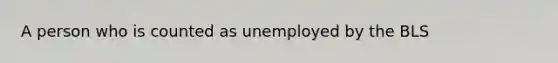 A person who is counted as unemployed by the BLS