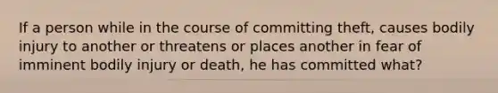 If a person while in the course of committing theft, causes bodily injury to another or threatens or places another in fear of imminent bodily injury or death, he has committed what?