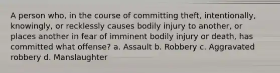 A person who, in the course of committing theft, intentionally, knowingly, or recklessly causes bodily injury to another, or places another in fear of imminent bodily injury or death, has committed what offense? a. Assault b. Robbery c. Aggravated robbery d. Manslaughter