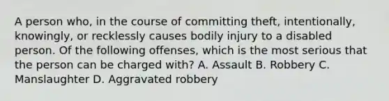 A person who, in the course of committing theft, intentionally, knowingly, or recklessly causes bodily injury to a disabled person. Of the following offenses, which is the most serious that the person can be charged with? A. Assault B. Robbery C. Manslaughter D. Aggravated robbery